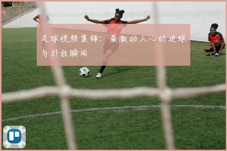 足球视频集锦：最激动人心的进球与扑救瞬间
