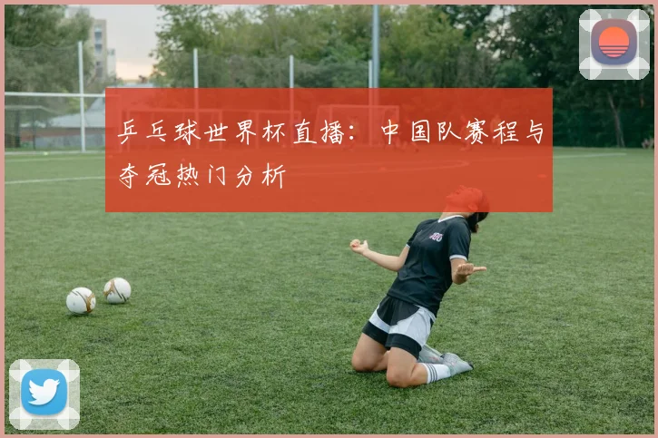乒乓球世界杯直播:中国队赛程与夺冠热门分析