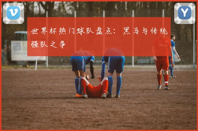 世界杯热门球队盘点：黑马与传统强队之争