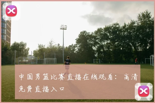 中国男篮比赛直播在线观看：高清免费直播入口