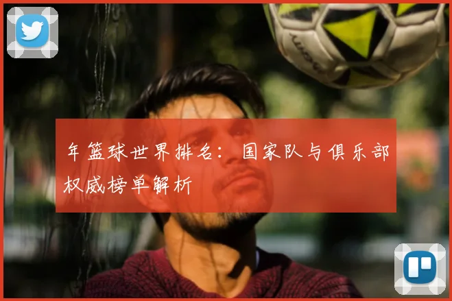 年篮球世界排名:国家队与俱乐部权威榜单解析