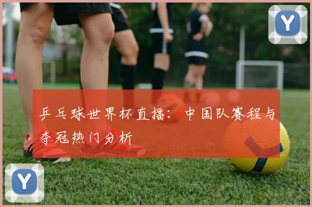 乒乓球世界杯直播:中国队赛程与夺冠热门分析