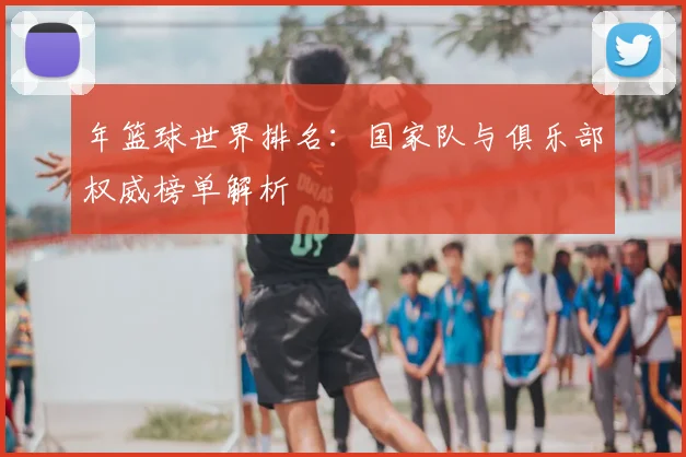 年篮球世界排名：国家队与俱乐部权威榜单解析